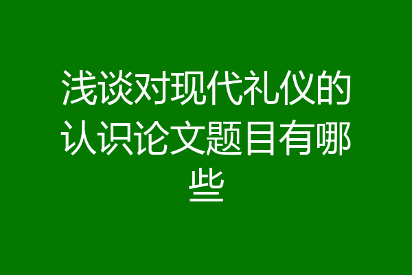 浅谈对现代礼仪的认识论文题目有哪些