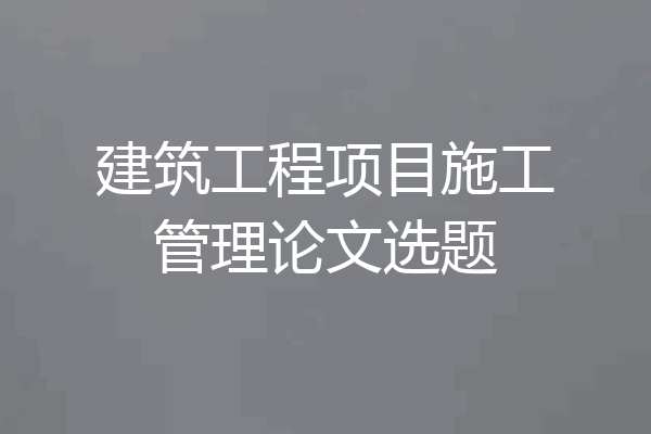 建筑工程项目施工管理论文选题