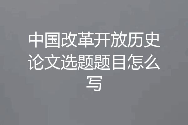 中国改革开放历史论文选题题目怎么写