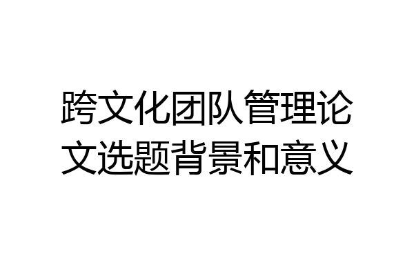 跨文化团队管理论文选题背景和意义
