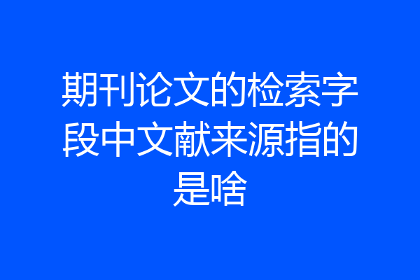 期刊论文的检索字段中文献来源指的是啥