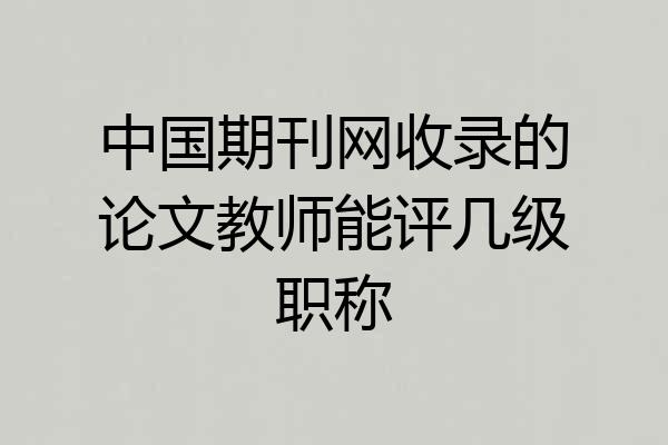 中国期刊网收录的论文教师能评几级职称