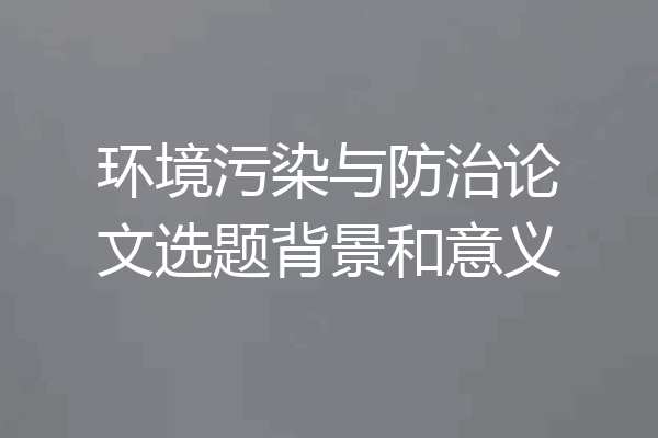 环境污染与防治论文选题背景和意义