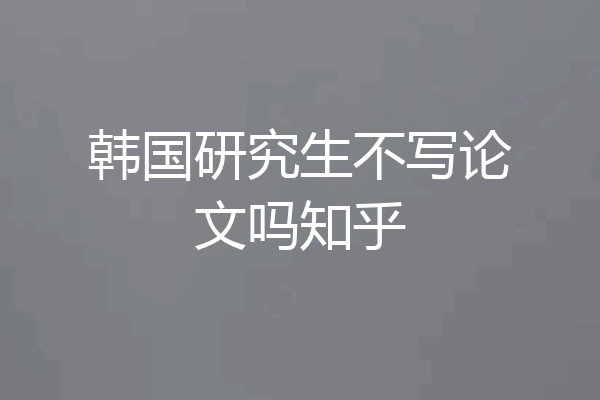 韩国研究生不写论文吗知乎