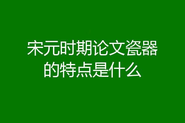 宋元时期论文瓷器的特点是什么