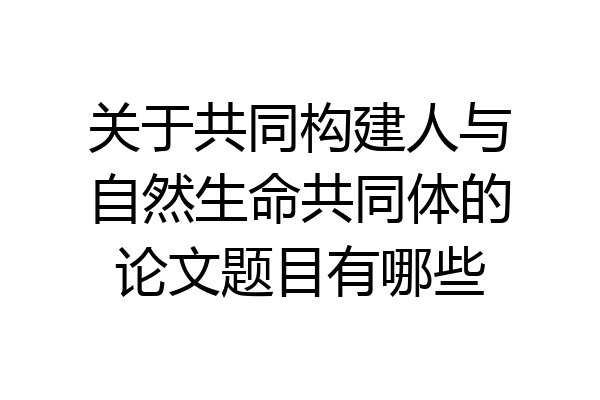关于共同构建人与自然生命共同体的论文题目有哪些