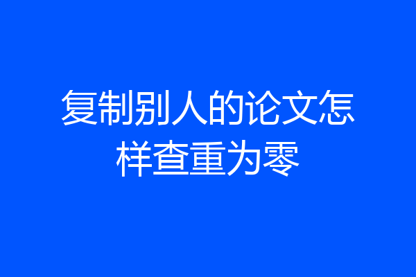 复制别人的论文怎样查重为零