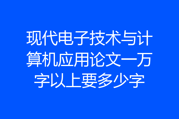 现代电子技术与计算机应用论文一万字以上要多少字