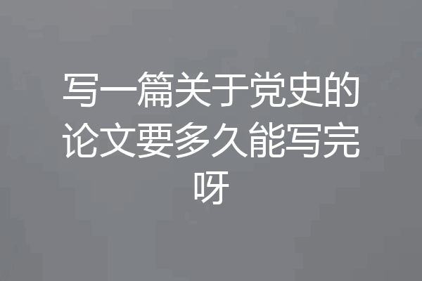 写一篇关于党史的论文要多久能写完呀