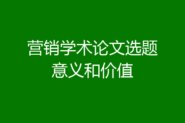 营销学术论文选题意义和价值
