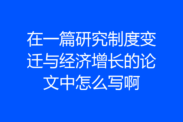 在一篇研究制度变迁与经济增长的论文中怎么写啊