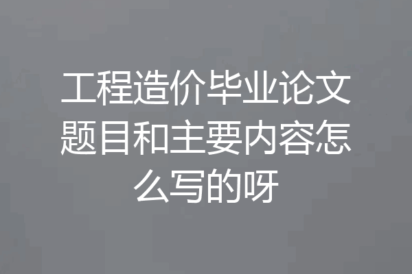 工程造价毕业论文题目和主要内容怎么写的呀