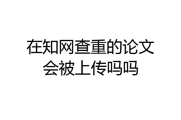 在知网查重的论文会被上传吗吗