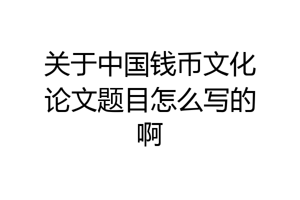 关于中国钱币文化论文题目怎么写的啊