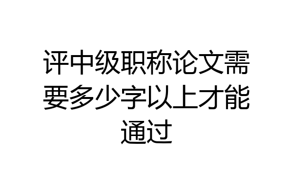 评中级职称论文需要多少字以上才能通过