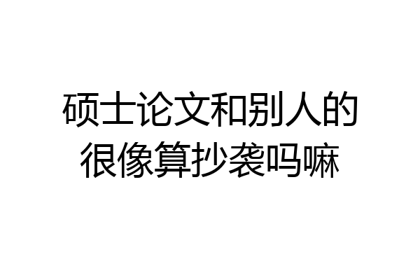 硕士论文和别人的很像算抄袭吗嘛