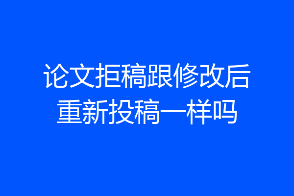 论文拒稿跟修改后重新投稿一样吗