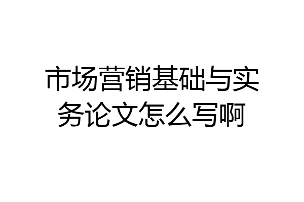 市场营销基础与实务论文怎么写啊