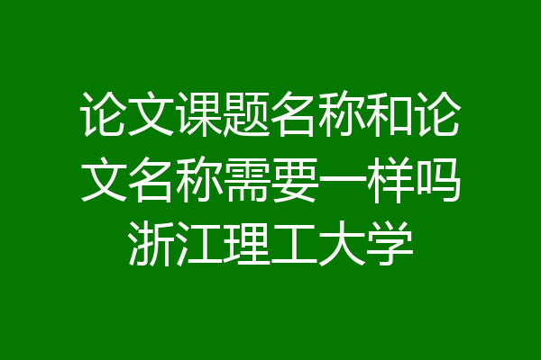 论文课题名称和论文名称需要一样吗浙江理工大学