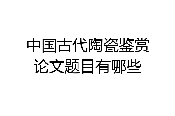 中国古代陶瓷鉴赏论文题目有哪些