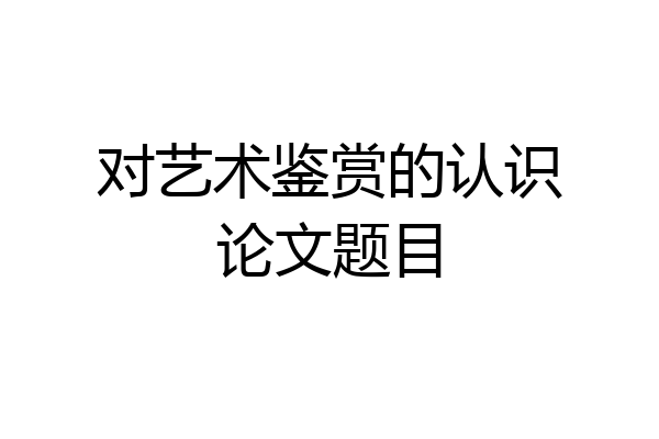 对艺术鉴赏的认识论文题目