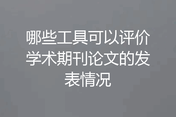 哪些工具可以评价学术期刊论文的发表情况