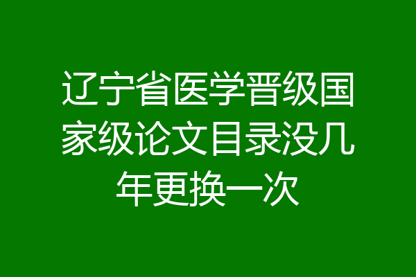 辽宁省医学晋级国家级论文目录没几年更换一次