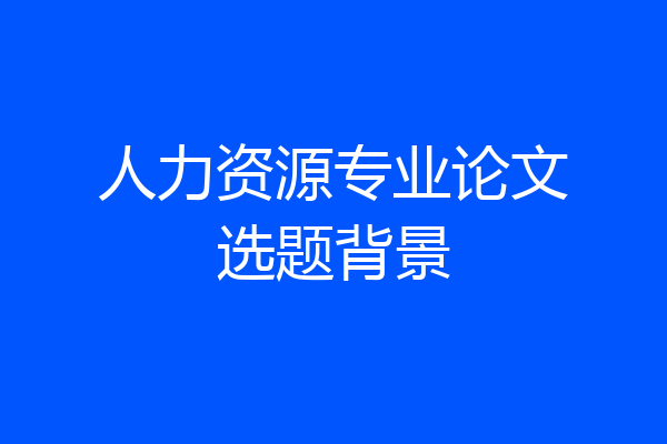 人力资源专业论文选题背景
