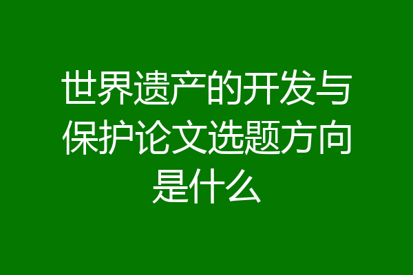 世界遗产的开发与保护论文选题方向是什么