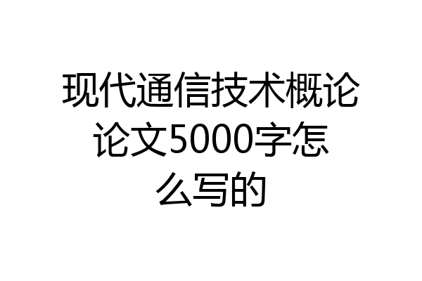 现代通信技术概论论文5000字怎么写的