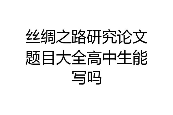 丝绸之路研究论文题目大全高中生能写吗