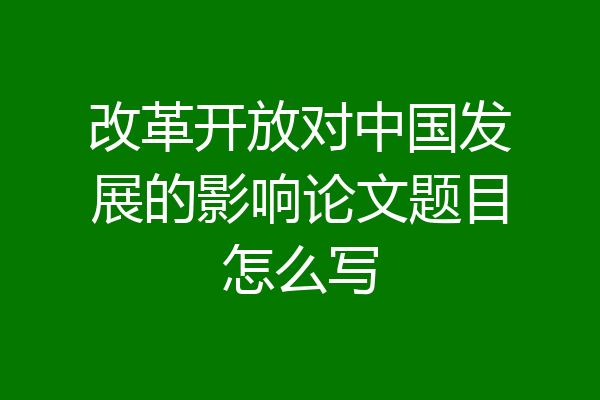 改革开放对中国发展的影响论文题目怎么写