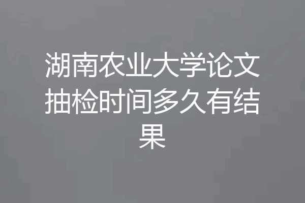 湖南农业大学论文抽检时间多久有结果