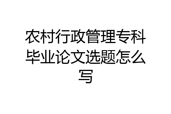 农村行政管理专科毕业论文选题怎么写