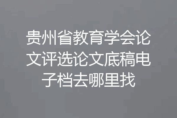 贵州省教育学会论文评选论文底稿电子档去哪里找