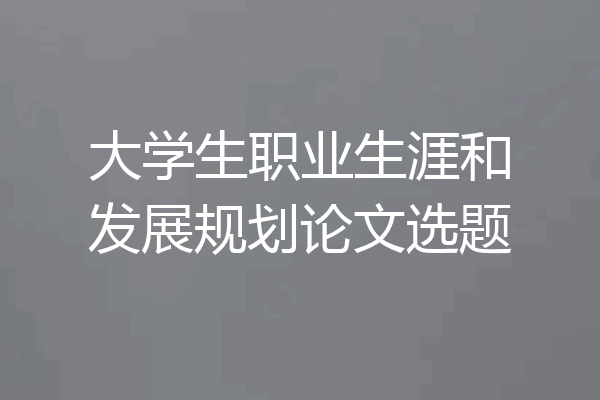 大学生职业生涯和发展规划论文选题