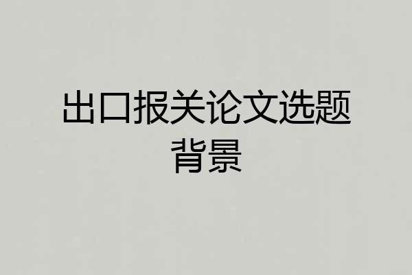 出口报关论文选题背景