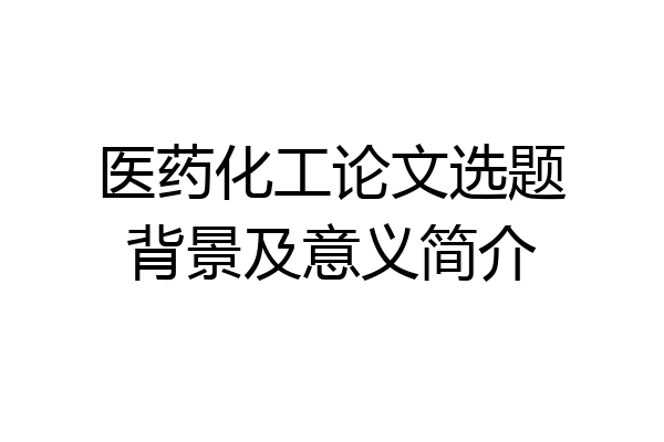 医药化工论文选题背景及意义简介