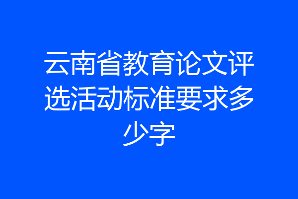 云南省教育论文评选活动标准要求多少字