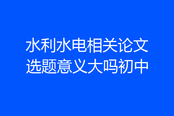 水利水电相关论文选题意义大吗初中