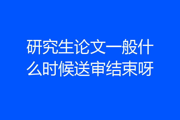 研究生论文一般什么时候送审结束呀
