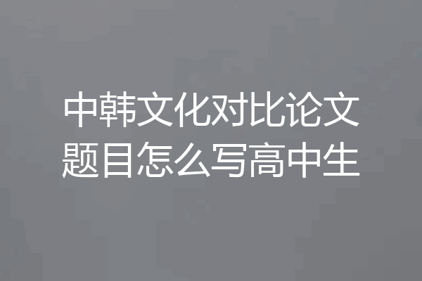 中韩文化对比论文题目怎么写高中生