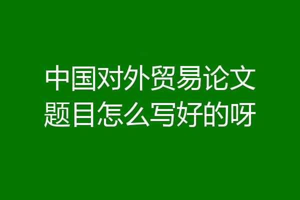 中国对外贸易论文题目怎么写好的呀