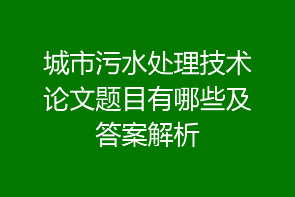 城市污水处理技术论文题目有哪些及答案解析