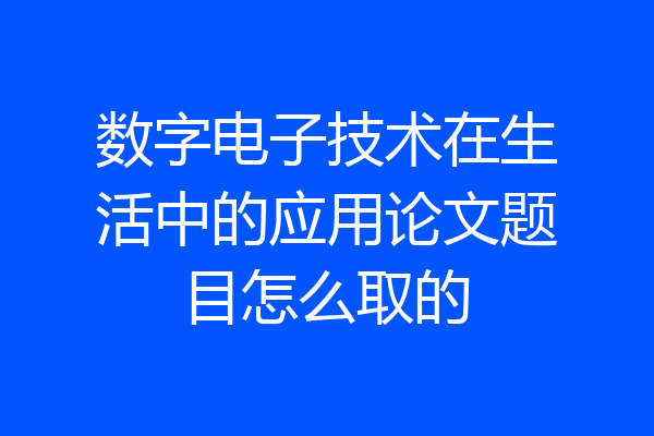 数字电子技术在生活中的应用论文题目怎么取的
