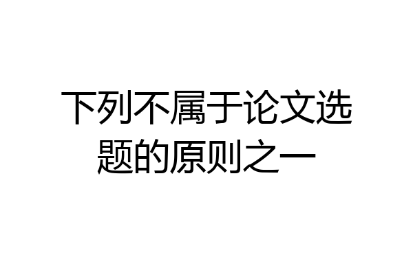 下列不属于论文选题的原则之一