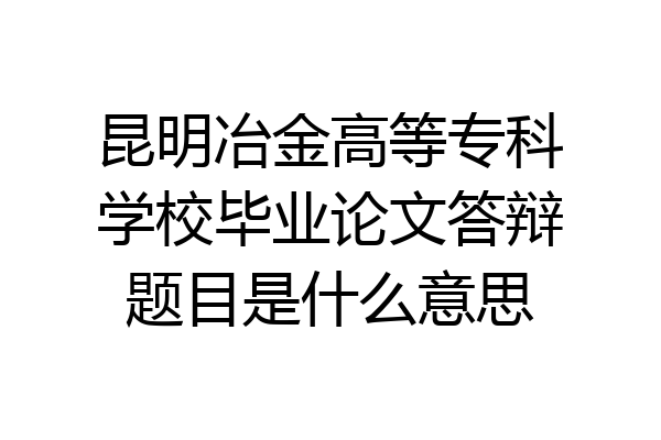 昆明冶金高等专科学校毕业论文答辩题目是什么意思