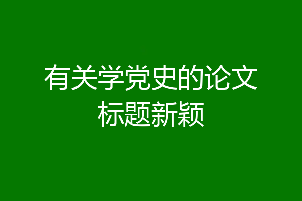 有关学党史的论文标题新颖