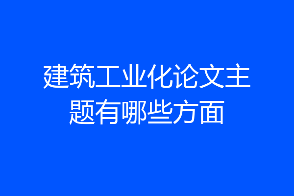 建筑工业化论文主题有哪些方面