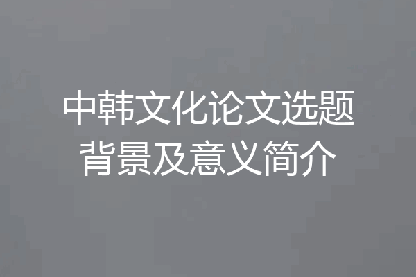 中韩文化论文选题背景及意义简介